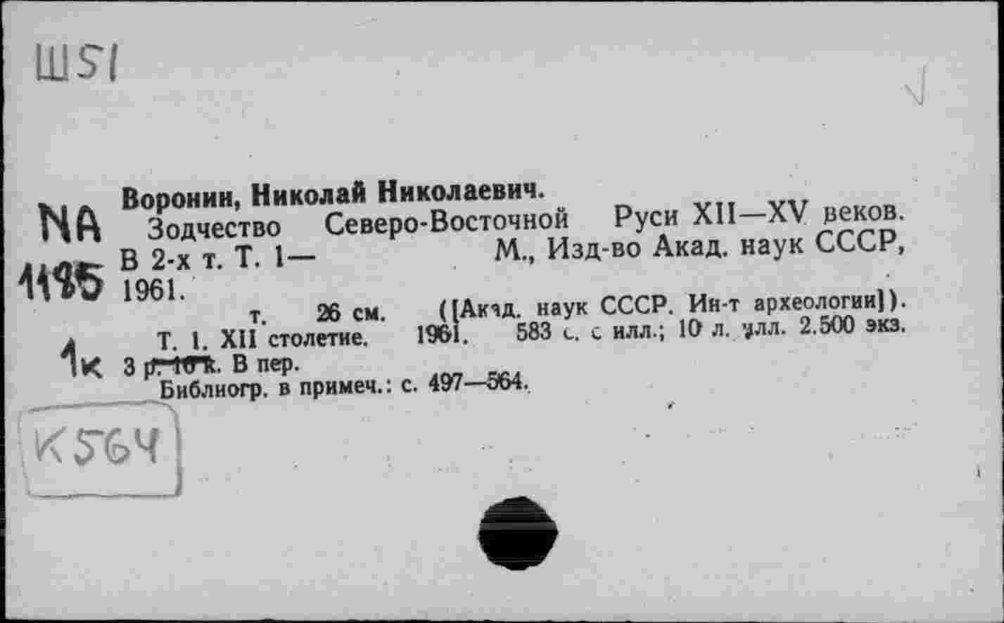 ﻿иш
NA
М5
Воронин, Николай Николаевич. *
Зодчество Северо-Восточной В 2-х т. T. 1— 1961. т. 26 см.
Т. 1. XII столетие.
3 prm. В пер.
Библиогр. в примем.: с. 497—ЭМ.
„„...... Руси	XII—XV веков.
М., Изд-во Акад, наук СССР, ([Акзд. наук СССР. Ин-т археологии]). 1961.	583 с. с илл.; 10 л. '#лл. 2.500 экз.
К 764